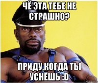 Чё эта тебе не страшно? Приду,когда ты уснёшь :D