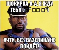 Шокирка-а-а, я жду тебя ( ͡° ͜ʖ ͡°) Учти, без вазелина не войдёт!