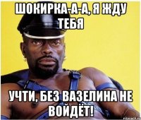 Шокирка-а-а, я жду тебя Учти, без вазелина не войдёт!