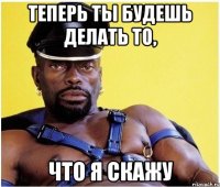 теперь ты будешь делать то, что я скажу