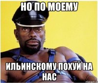 но по моему Ильинскому похуй на нас