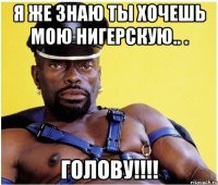 Я же знаю ты хочешь мою нигерскую.. . ГОЛОВУ!!!!