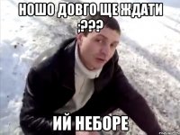 Ношо довго ще ждати ;??? ий неборе