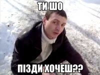 ти шо пізди хочеш??