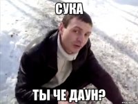 СУКА ТЫ ЧЕ ДАУН?