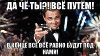 Да чё ты?! Всё путём! В конце все всё равно будут под нами!