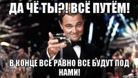 Да чё ты?! Всё путём! В конце всё равно все будут под нами!