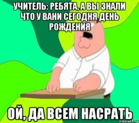 учитель: ребята, а вы знали что у вани сегодня день рождения ой, да всем насрать