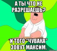 А ты что не разрешаешь? И того "чувака" зовут Максим.