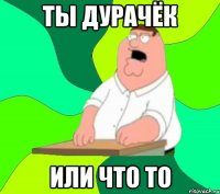 ты дурачёк или что то