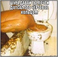 Шура давай ты почти дотсал это чёртовое кольцо!!! 