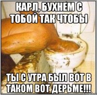 Карл, бухнем с тобой так чтобы Ты с утра был вот в таком вот дерьме!!!