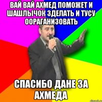 ВАЙ ВАЙ АХМЕД ПОМОЖЕТ И ШАШЛЫЧОК ЗДЕЛАТЬ И ТУСУ ООРАГАНИЗОВАТЬ СПАСИБО ДАНЕ ЗА АХМЕДА