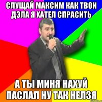 Слущай максим как твои дэла я хател спрасить А ты миня нахуй паслал ну так нелзя