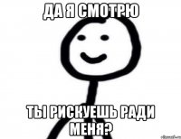 ДА Я СМОТРЮ ТЫ РИСКУЕШЬ РАДИ МЕНЯ?