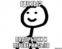 где ты? подпрыгни и перевернись))0