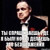 Ты спрашиваешь где я был! Но ты делаешь это без уважения