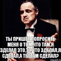 ты пришёл попросить меня о том,что там,я зделал это,то что зделал,я сделал,а ты там сделал?