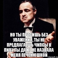 Но ты просишь без уважения, ты не предлагаешь чипсы к пиву,ты даже не назвала меня печенюшкой