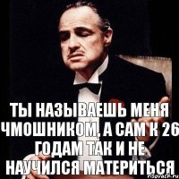 Ты называешь меня чмошником, а сам к 26 годам так и не научился материться