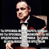 Ты просишь меня собрать шайбы , но ты просишь без уважения , ты не предлагаешь мне дружбу , ты даже не называешь меня крестным отцом