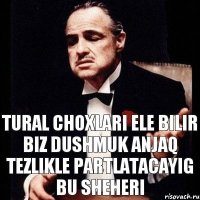 Tural choxlari ele bilir biz dushmuk anjaq tezlikle partlatacayig bu sheheri