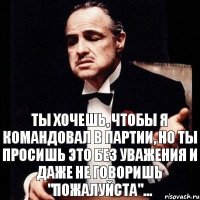 Ты хочешь, чтобы я командовал в партии, но ты просишь это без уважения и даже не говоришь "пожалуйста"...