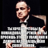 Ты хочешь, чтобы я командовал партией, но ты просишь это без уважения и даже не называешь меня своей зайкой..