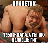 Приветик Тебя ждала, а ты шо делаешь гИГ