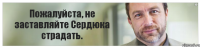 Пожалуйста, не заставляйте Сердюка страдать.