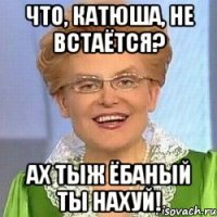 Что, Катюша, не встаётся? Ах тыж ёбаный ты нахуй!