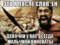 Это я после слов :Ен Девочки у вас всегда мальчики виноваты