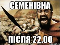 СЕМЕНІВНА ПІСЛЯ 22.00