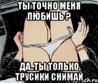 Ты точно меня любишь ? Да..ты только трусики снимай