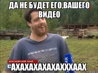 ДА НЕ БУДЕТ ЕГО,ВАШЕГО ВИДЕО АХАХАХАХАХАХХХААХ