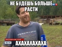 не будешь больше расти ахахахахаха