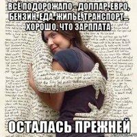 всё подорожало - доллар, евро, бензин, еда, жильё, транспорт... хорошо, что зарплата осталась прежней