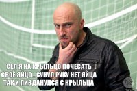 Сел я на крыльцо почесать своё яйцо...сунул руку нет яйца так и пизданулся с крыльца