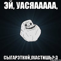 Эй, уасяааааа, Сыгарэткой,ухастишь?:3