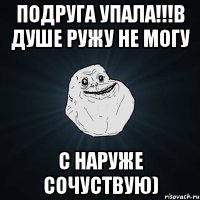 подруга упала!!!в душе ружу не могу с наруже сочуствую)