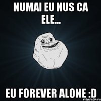 Numai eu nus ca ele... eu FOREVER ALONE :D