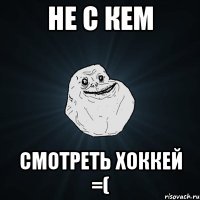 Не с кем смотреть хоккей =(