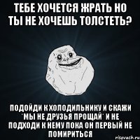 Тебе хочется жрать но ты не хочешь толстеть? подойди к холодильнику и скажи *мы не друзья прощай* и не подходи к нему пока он первый не помириться