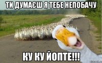 ти думаєш я тебе непобачу ку ку йопте!!!