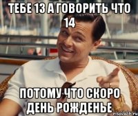 Тебе 13 а говорить что 14 Потому что скоро день рожденье