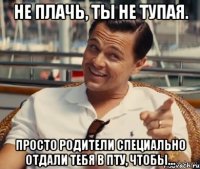 не плачь, ты не тупая. Просто родители специально отдали тебя в ПТУ, чтобы...