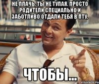 не плачь, ты не тупая. Просто родители специально и заботливо отдали тебя в ПТУ, чтобы...