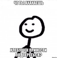 че ты ахакаешь хлебушек принести подтереться?