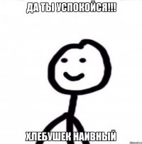 Да ты успокойся!!! Хлебушек наивный