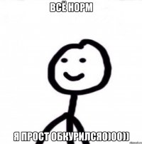 ВСЁ НОРМ Я ПРОСТ ОБКУРИЛСЯ0)00))